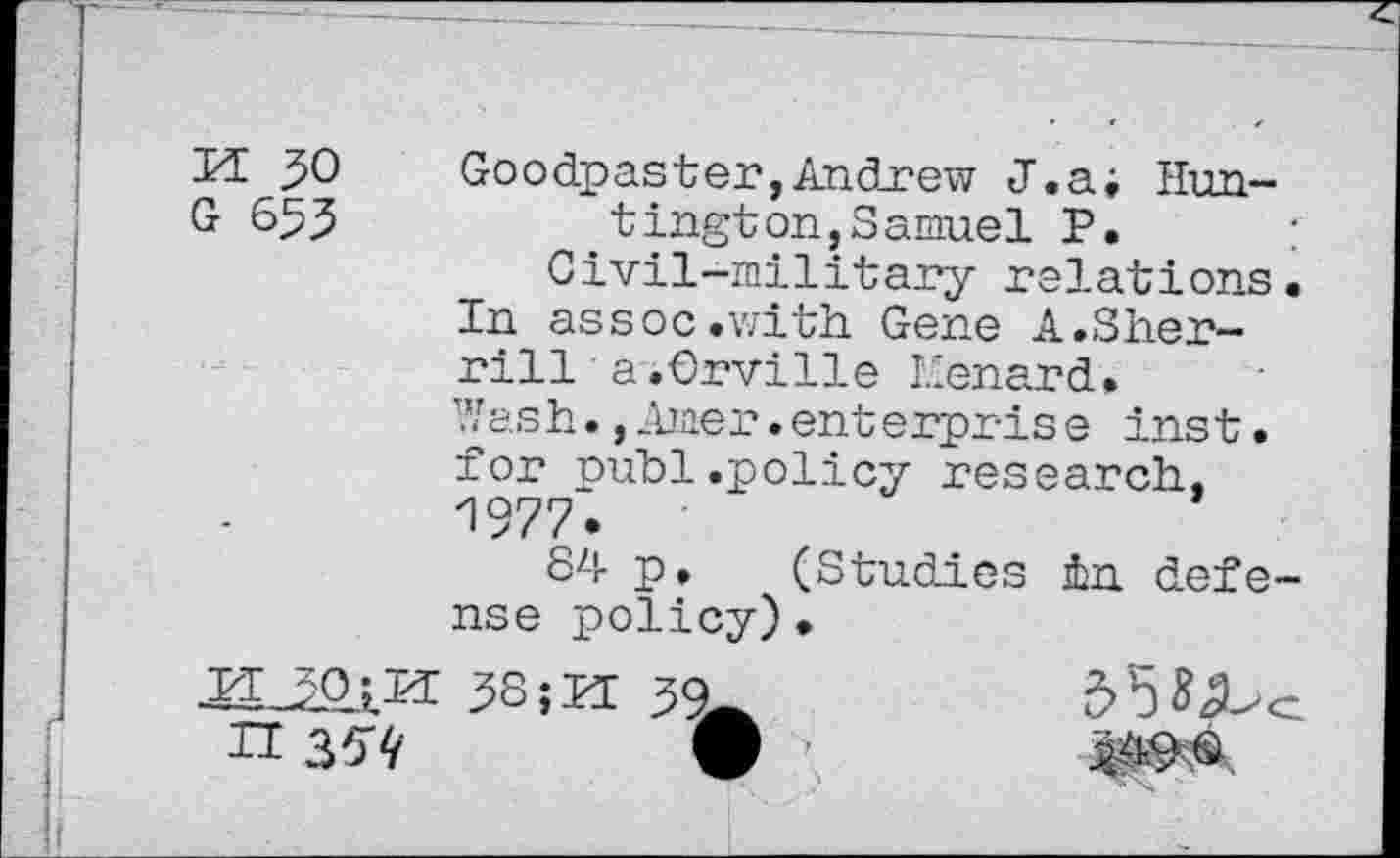 ﻿30 Goodpaster,Andrew J.a; Hun-
G 653	tington,Samuel P. ;
Civil-military relations.
In assoc.with Gene A.Sherrill a.Orville Eenard.
Wash.,Amer.enterpris e inst. for publ.policy research, 1977.
84 p. (Studies in defense policy)•
38	30
n 35'4’	V ’